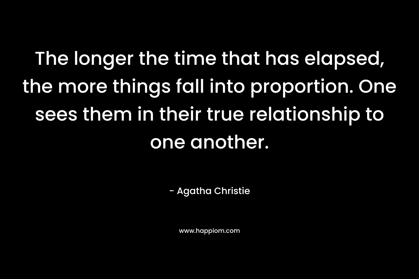 The longer the time that has elapsed, the more things fall into proportion. One sees them in their true relationship to one another. – Agatha Christie
