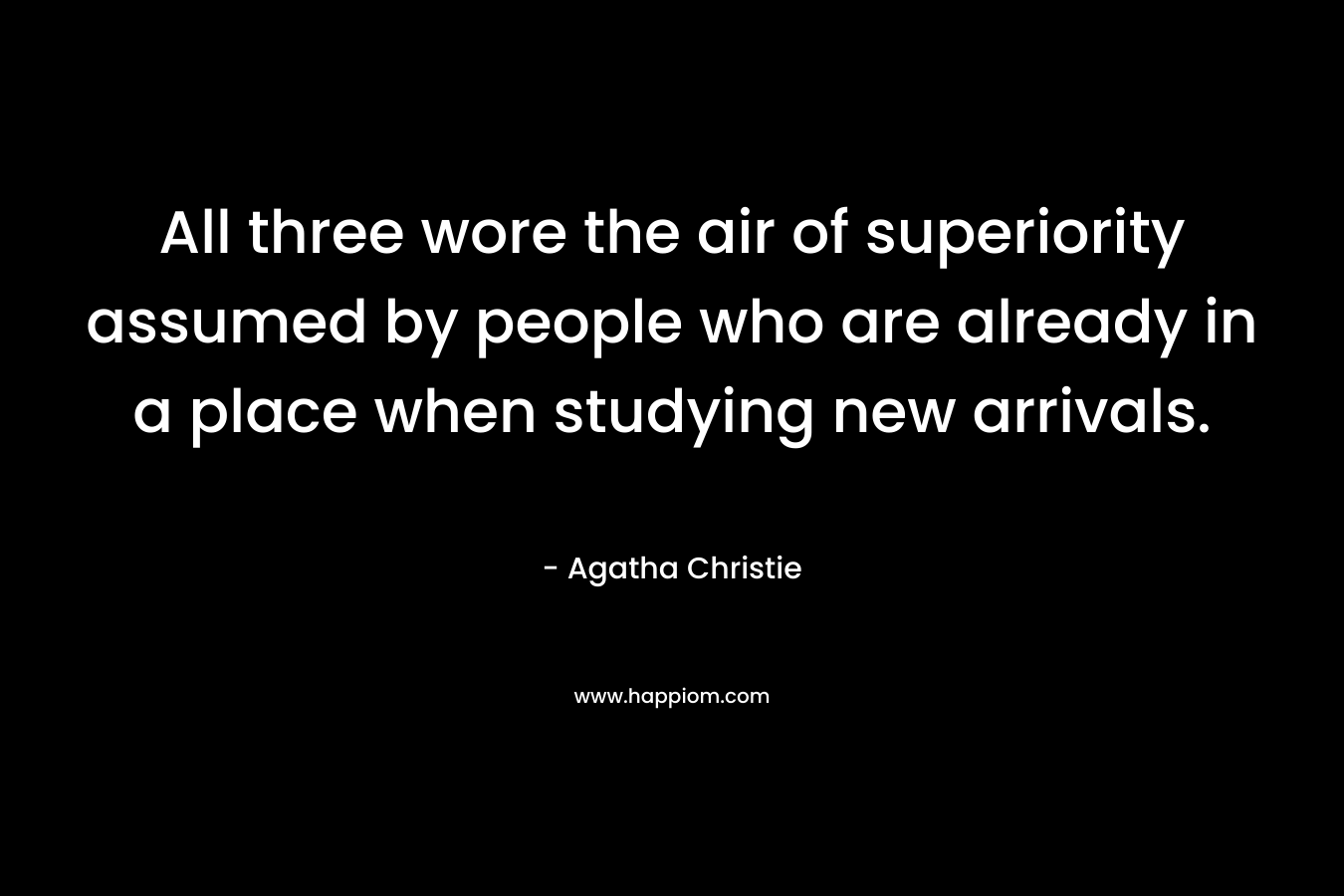 All three wore the air of superiority assumed by people who are already in a place when studying new arrivals. – Agatha Christie