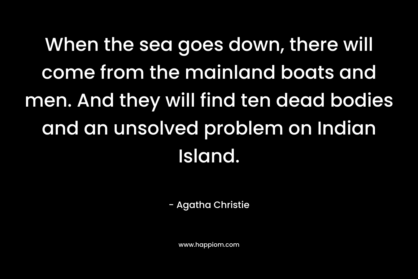 When the sea goes down, there will come from the mainland boats and men. And they will find ten dead bodies and an unsolved problem on Indian Island. – Agatha Christie