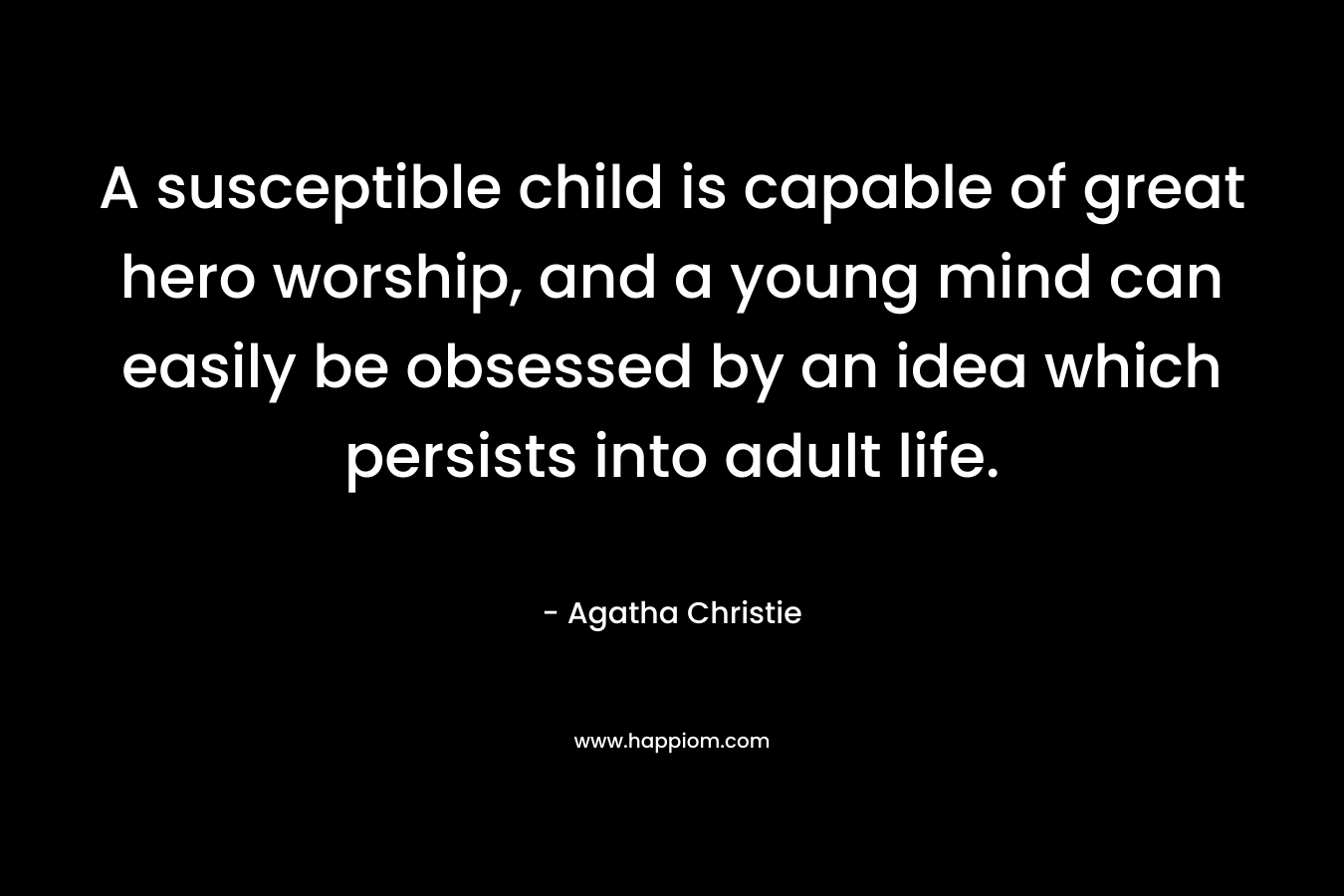 A susceptible child is capable of great hero worship, and a young mind can easily be obsessed by an idea which persists into adult life. – Agatha Christie