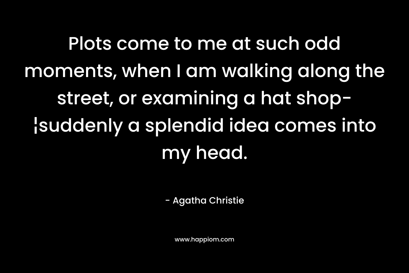 Plots come to me at such odd moments, when I am walking along the street, or examining a hat shop-¦suddenly a splendid idea comes into my head. – Agatha Christie