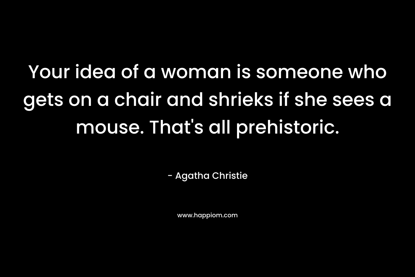 Your idea of a woman is someone who gets on a chair and shrieks if she sees a mouse. That’s all prehistoric. – Agatha Christie