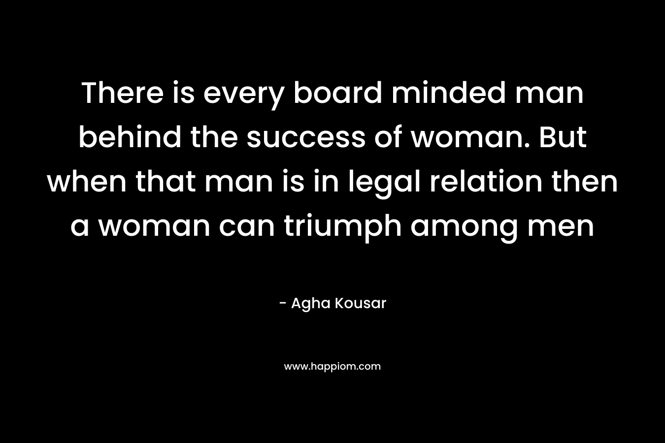 There is every board minded man behind the success of woman. But when that man is in legal relation then a woman can triumph among men – Agha Kousar