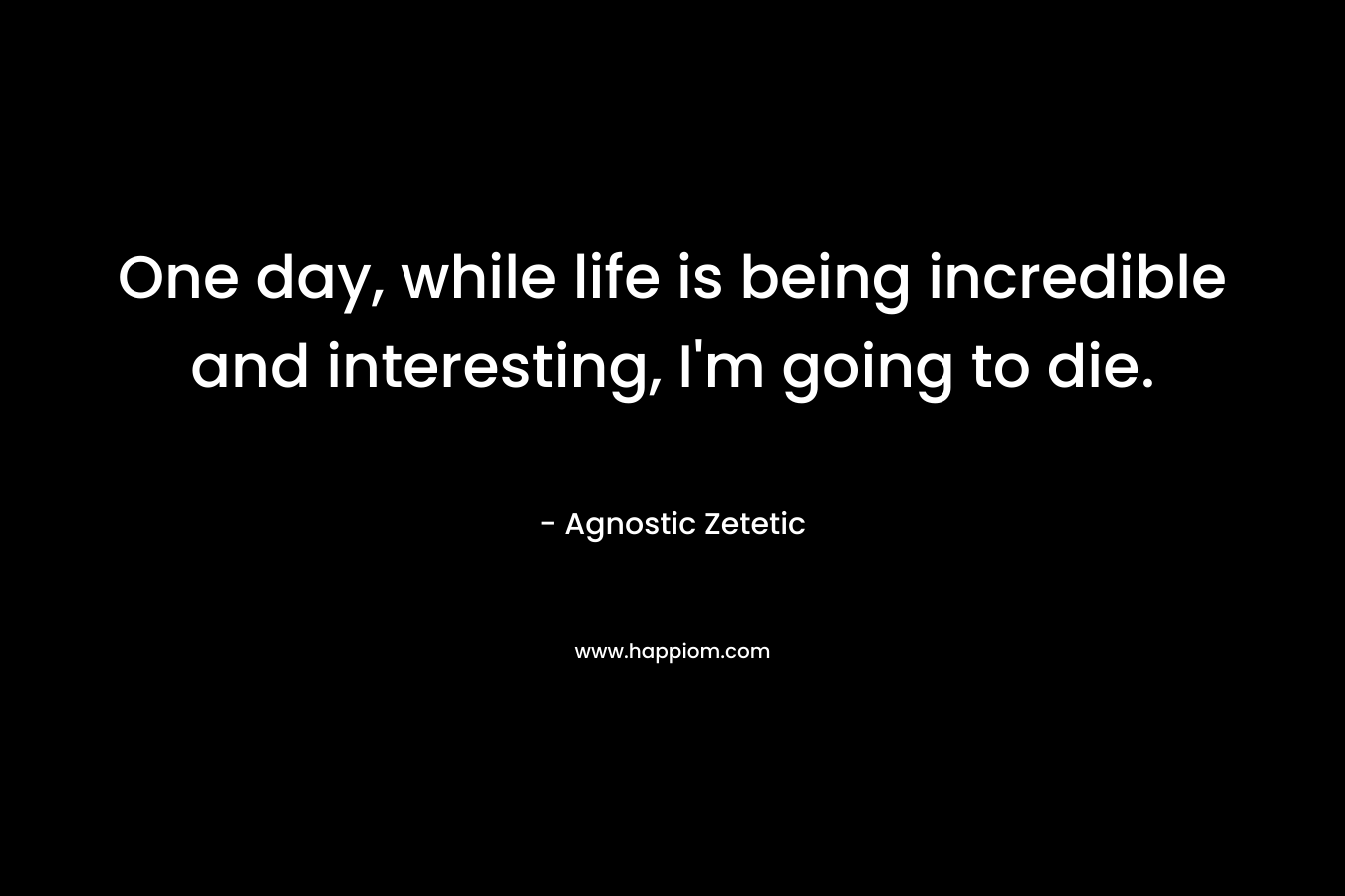 One day, while life is being incredible and interesting, I’m going to die. – Agnostic Zetetic