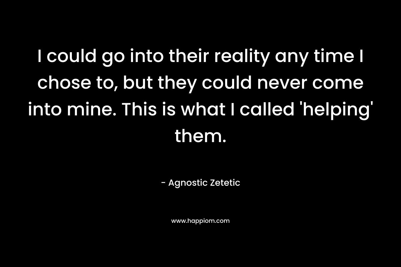 I could go into their reality any time I chose to, but they could never come into mine. This is what I called ‘helping’ them. – Agnostic Zetetic
