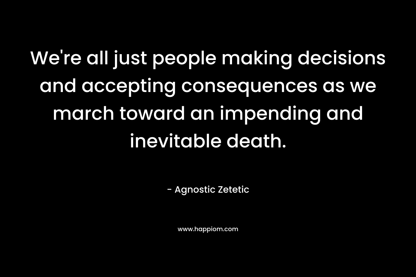We’re all just people making decisions and accepting consequences as we march toward an impending and inevitable death. – Agnostic Zetetic