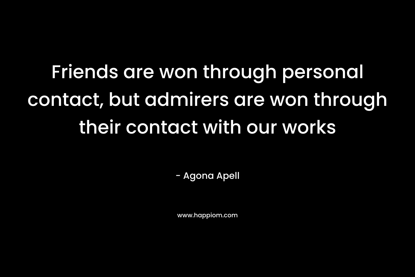 Friends are won through personal contact, but admirers are won through their contact with our works – Agona Apell