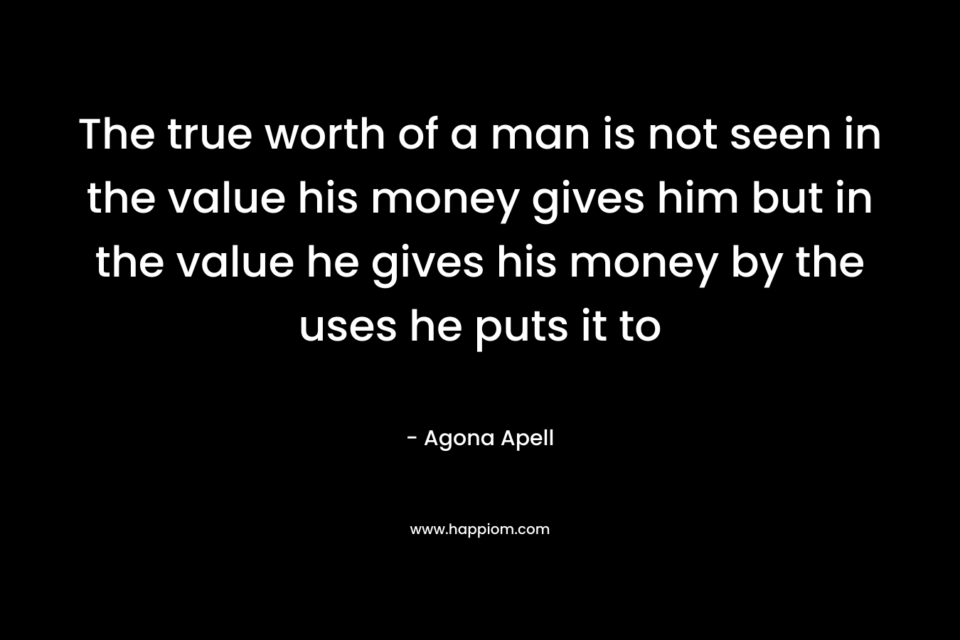 The true worth of a man is not seen in the value his money gives him but in the value he gives his money by the uses he puts it to – Agona Apell