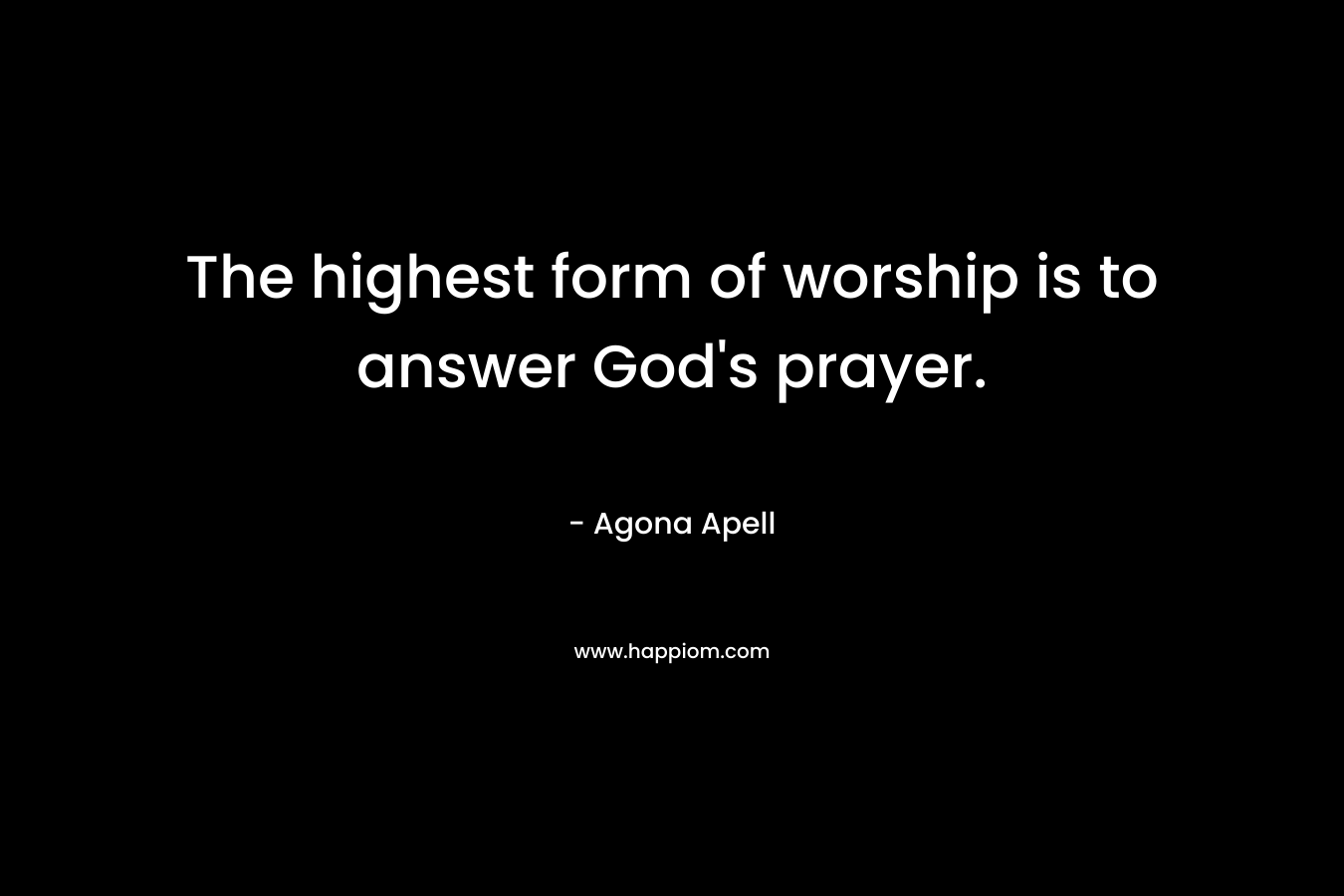 The highest form of worship is to answer God’s prayer. – Agona Apell