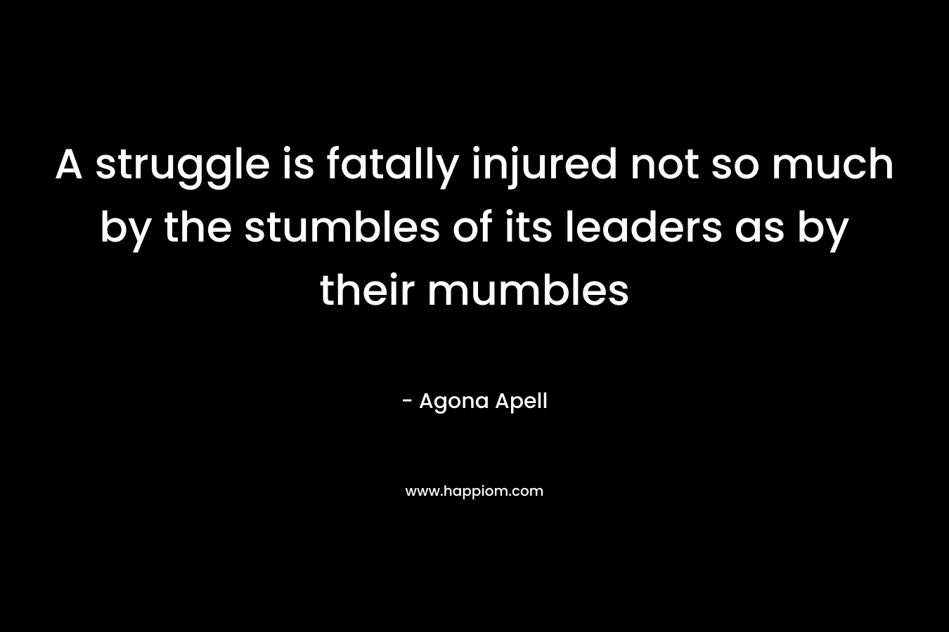 A struggle is fatally injured not so much by the stumbles of its leaders as by their mumbles – Agona Apell