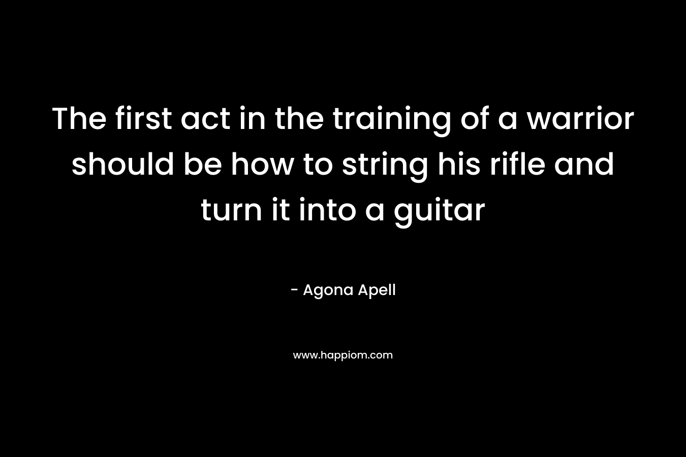 The first act in the training of a warrior should be how to string his rifle and turn it into a guitar – Agona Apell