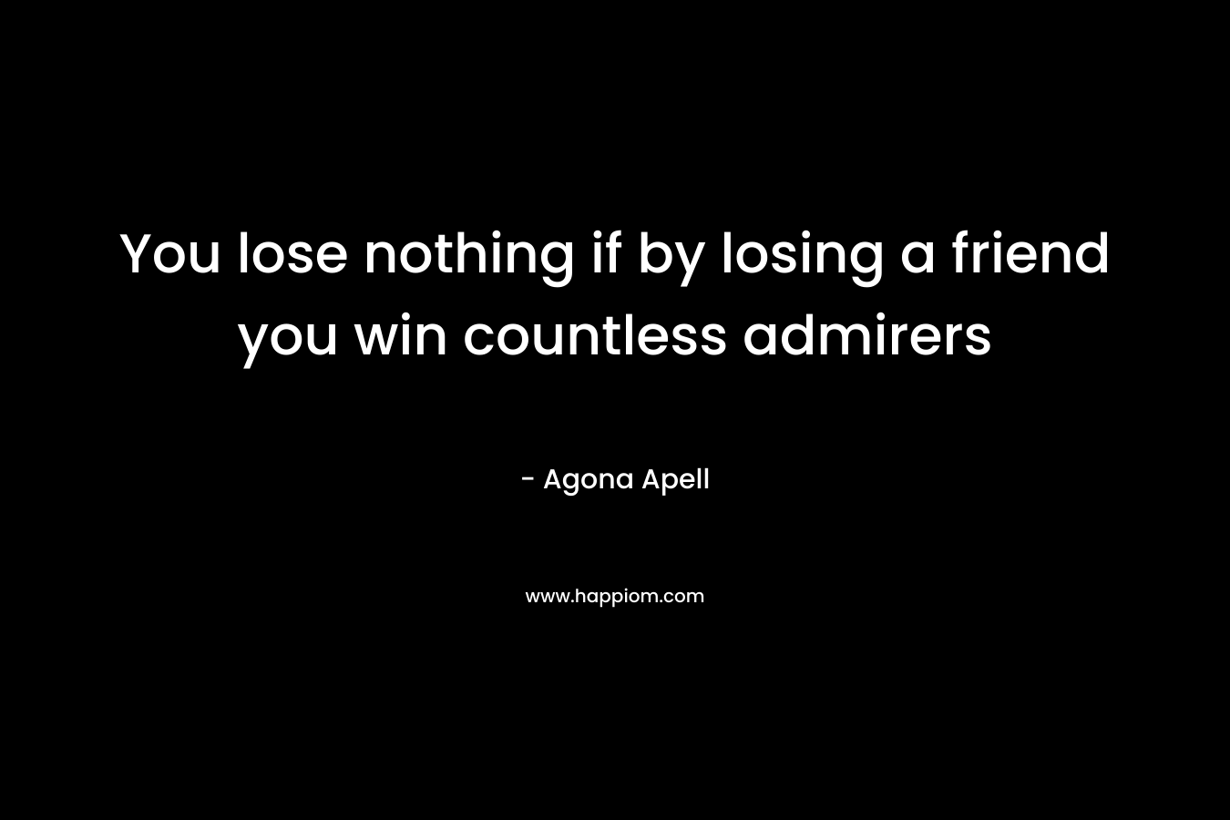 You lose nothing if by losing a friend you win countless admirers – Agona Apell