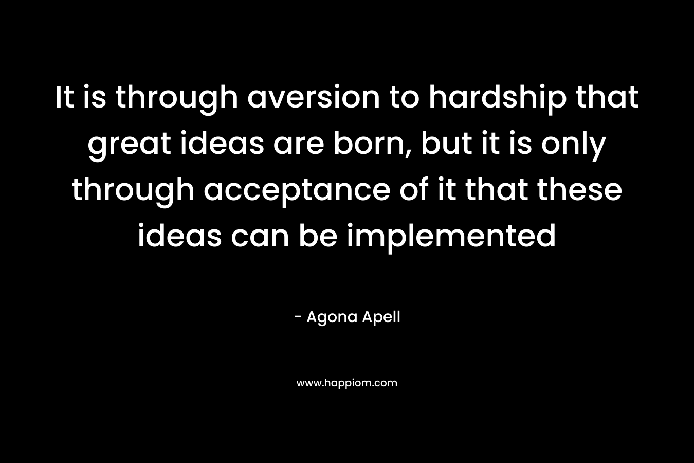 It is through aversion to hardship that great ideas are born, but it is only through acceptance of it that these ideas can be implemented – Agona Apell