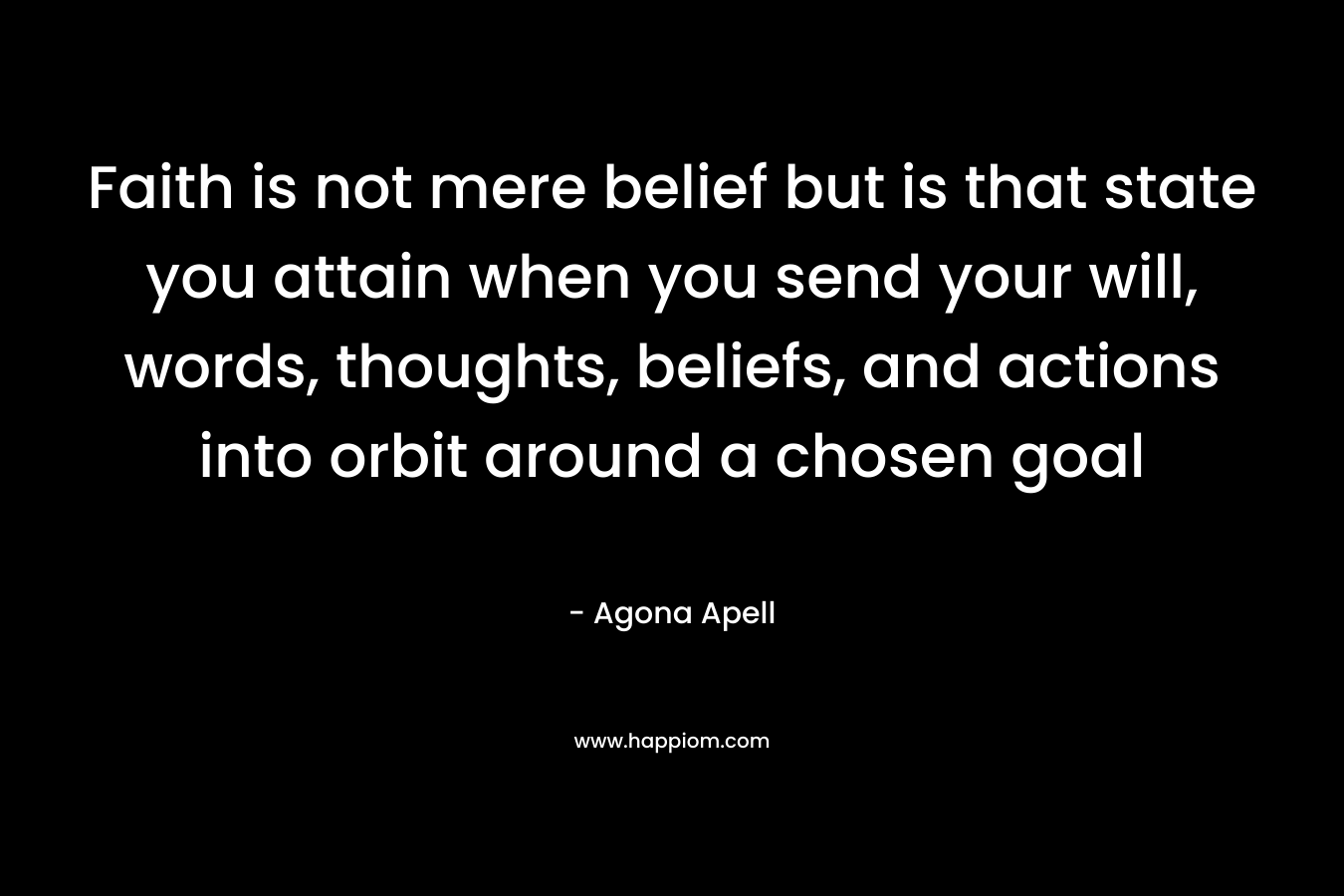 Faith is not mere belief but is that state you attain when you send your will, words, thoughts, beliefs, and actions into orbit around a chosen goal – Agona Apell