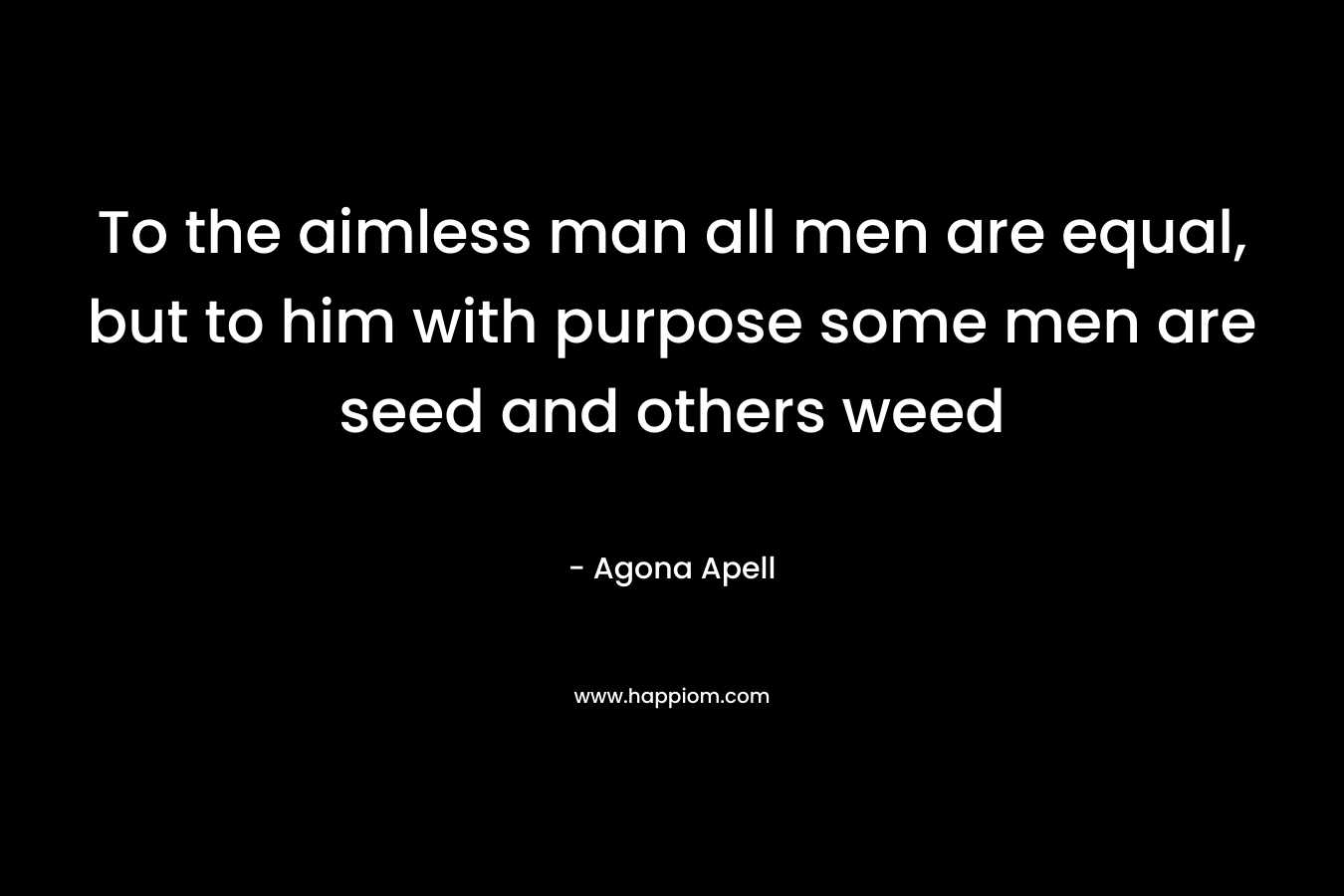 To the aimless man all men are equal, but to him with purpose some men are seed and others weed – Agona Apell