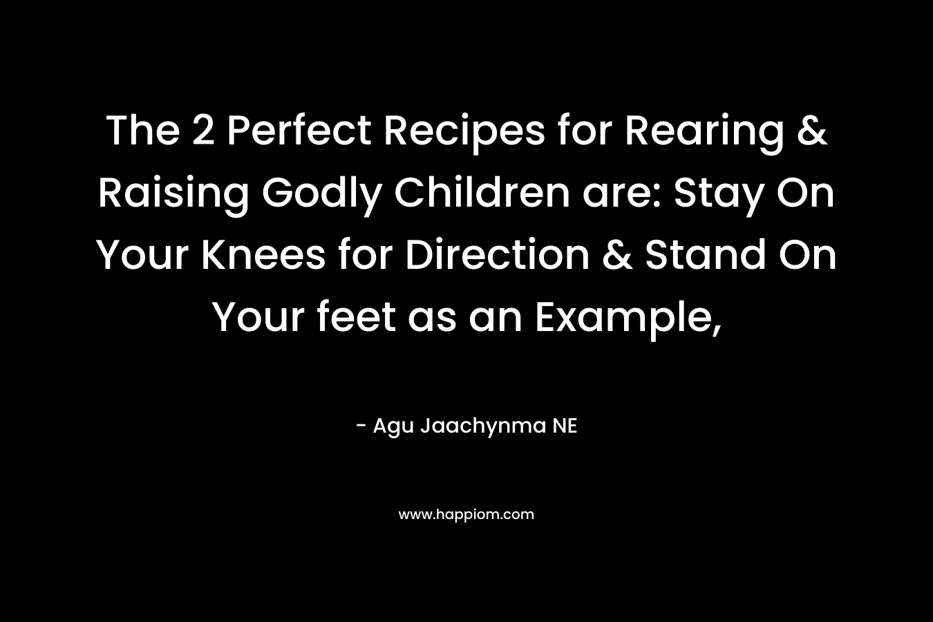 The 2 Perfect Recipes for Rearing & Raising Godly Children are: Stay On Your Knees for Direction & Stand On Your feet as an Example,