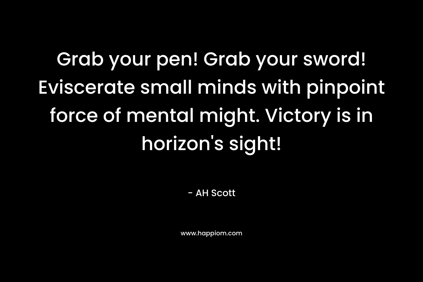 Grab your pen! Grab your sword! Eviscerate small minds with pinpoint force of mental might. Victory is in horizon’s sight! – AH Scott