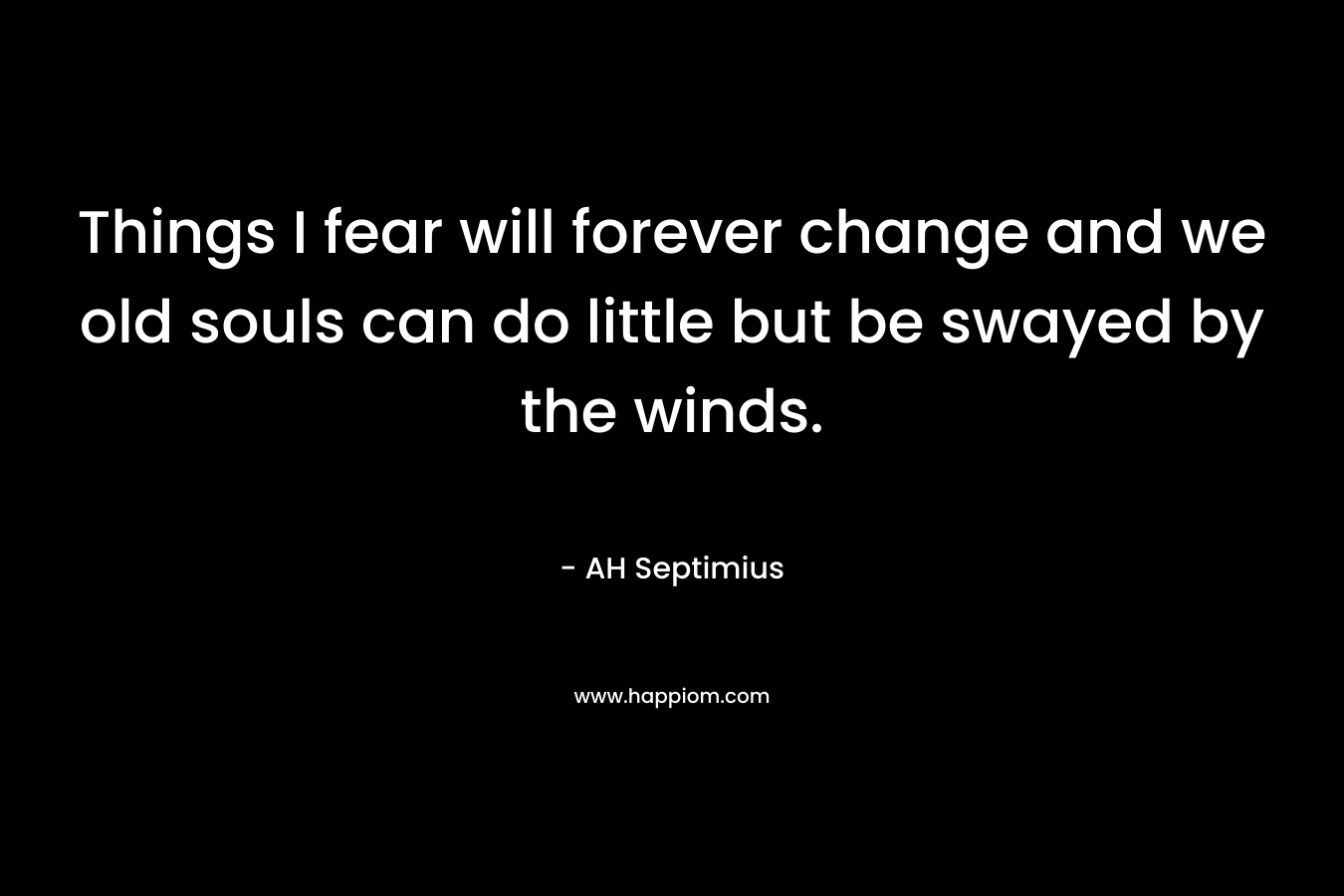 Things I fear will forever change and we old souls can do little but be swayed by the winds. – AH Septimius