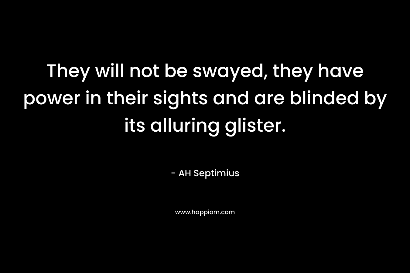 They will not be swayed, they have power in their sights and are blinded by its alluring glister. – AH Septimius