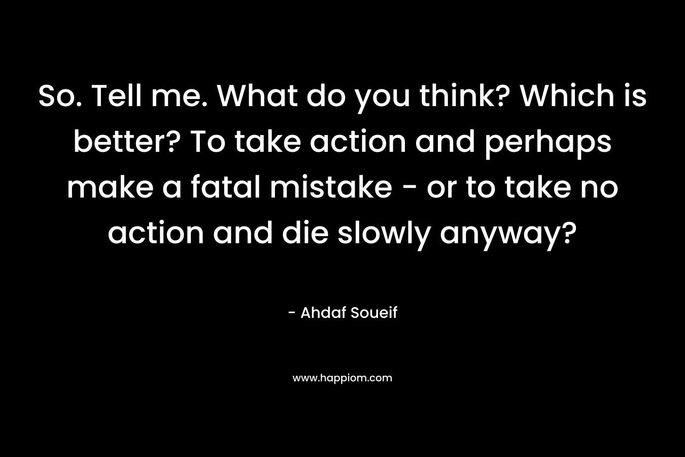 So. Tell me. What do you think? Which is better? To take action and perhaps make a fatal mistake – or to take no action and die slowly anyway? – Ahdaf Soueif