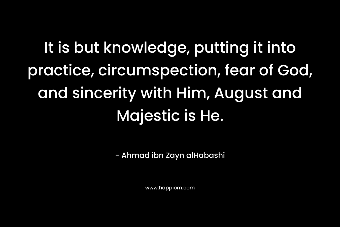 It is but knowledge, putting it into practice, circumspection, fear of God, and sincerity with Him, August and Majestic is He. – Ahmad ibn Zayn alHabashi