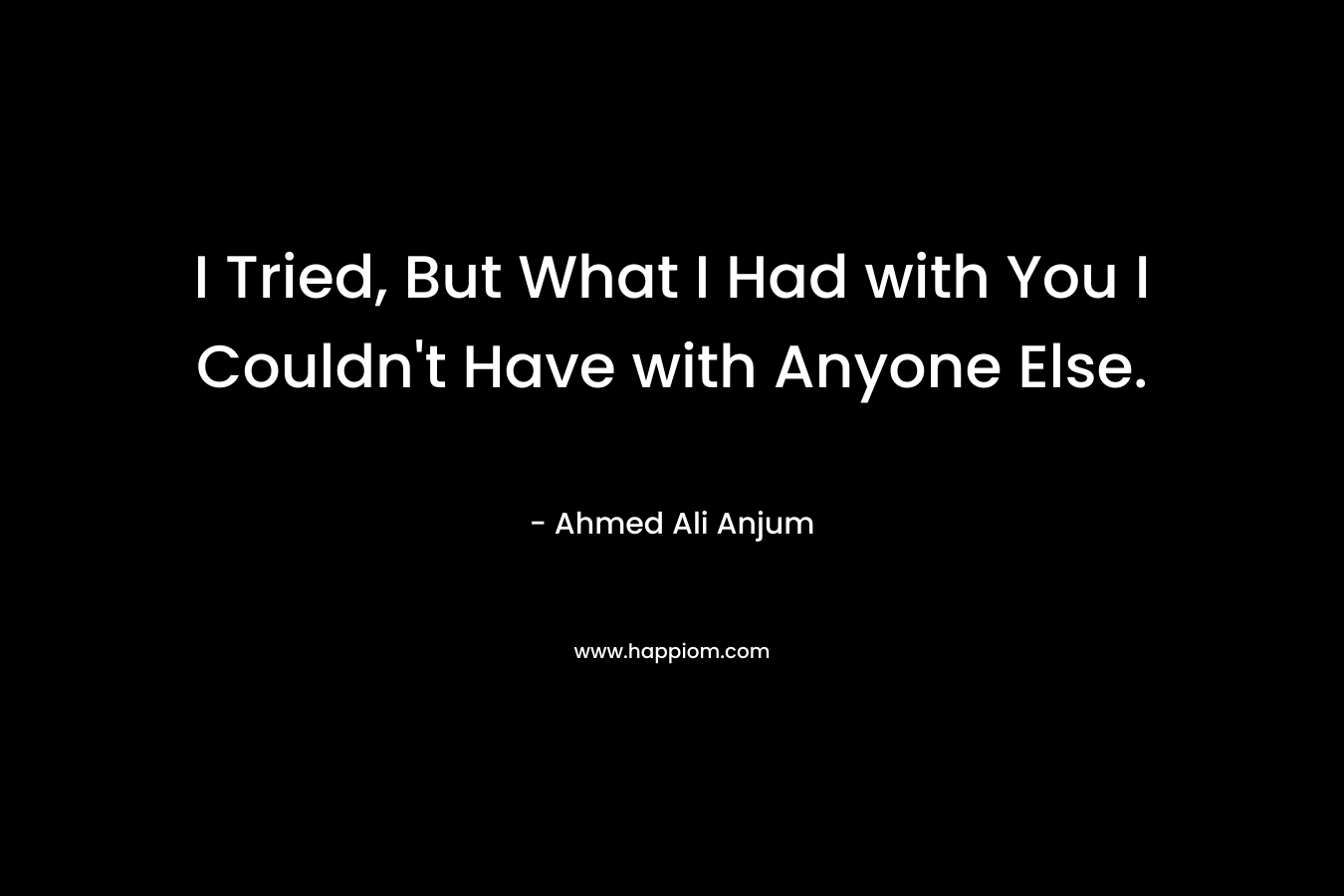 I Tried, But What I Had with You I Couldn’t Have with Anyone Else. – Ahmed Ali Anjum