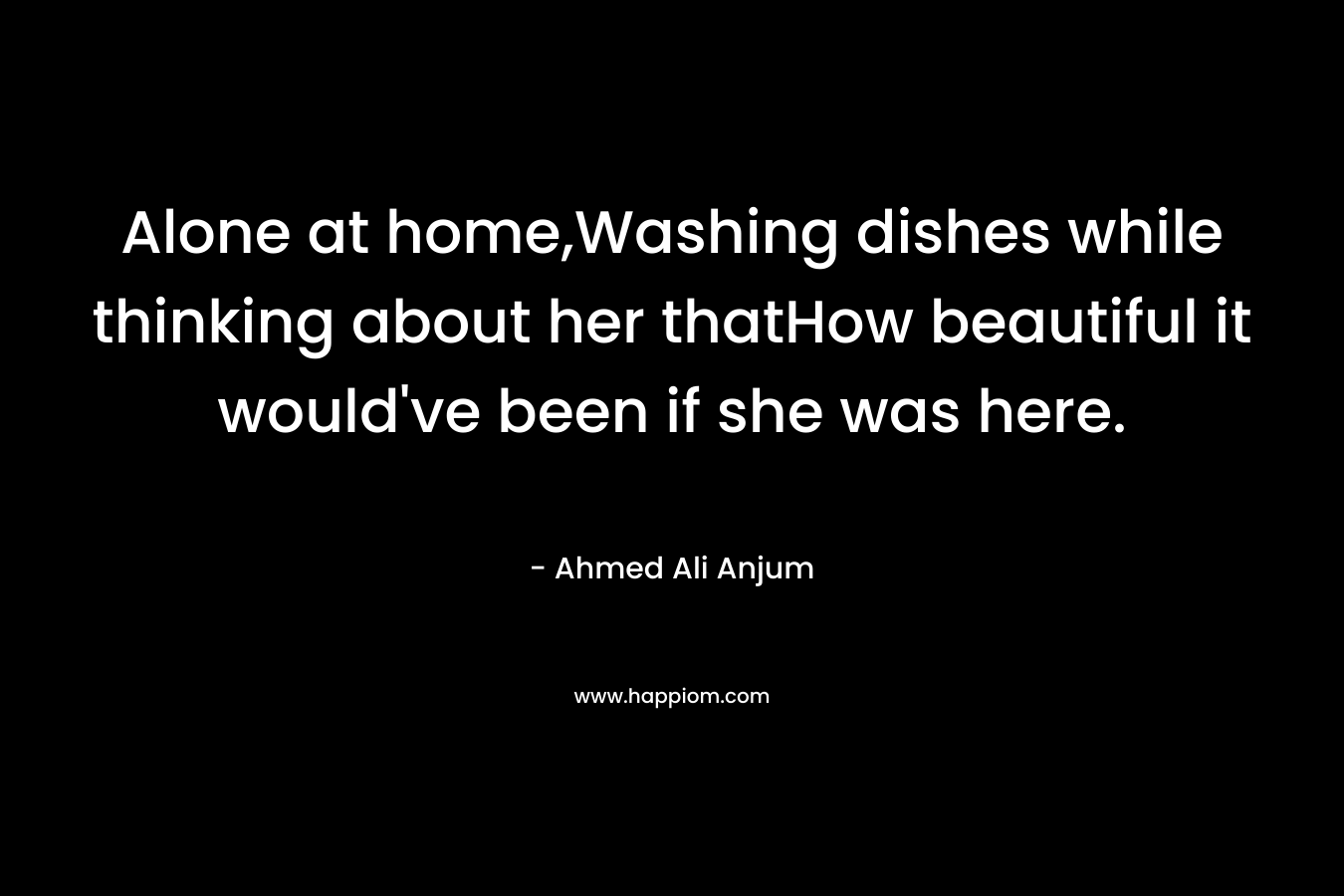 Alone at home,Washing dishes while thinking about her thatHow beautiful it would’ve been if she was here. – Ahmed Ali Anjum