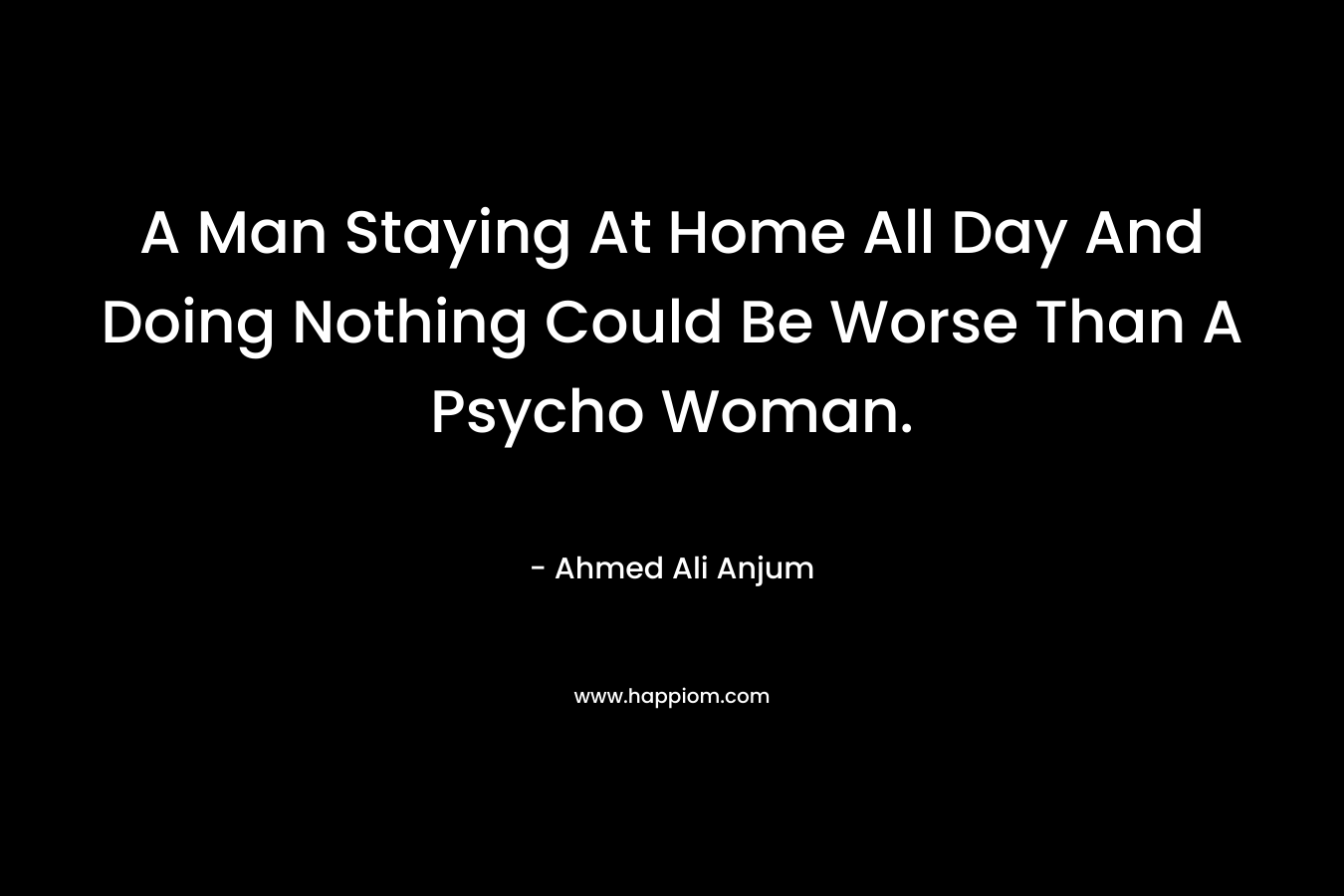 A Man Staying At Home All Day And Doing Nothing Could Be Worse Than A Psycho Woman. – Ahmed Ali Anjum