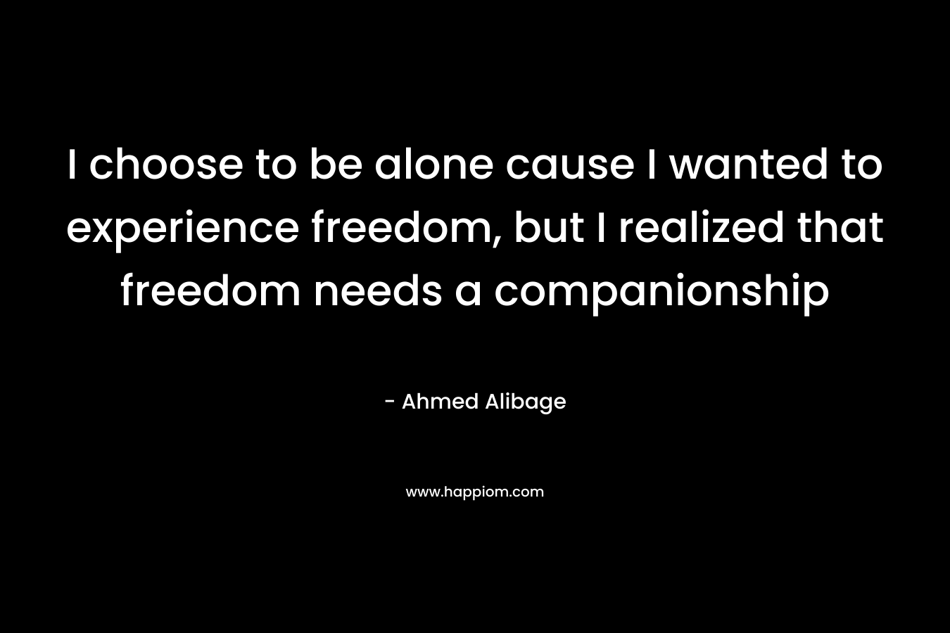 I choose to be alone cause I wanted to experience freedom, but I realized that freedom needs a companionship – Ahmed Alibage