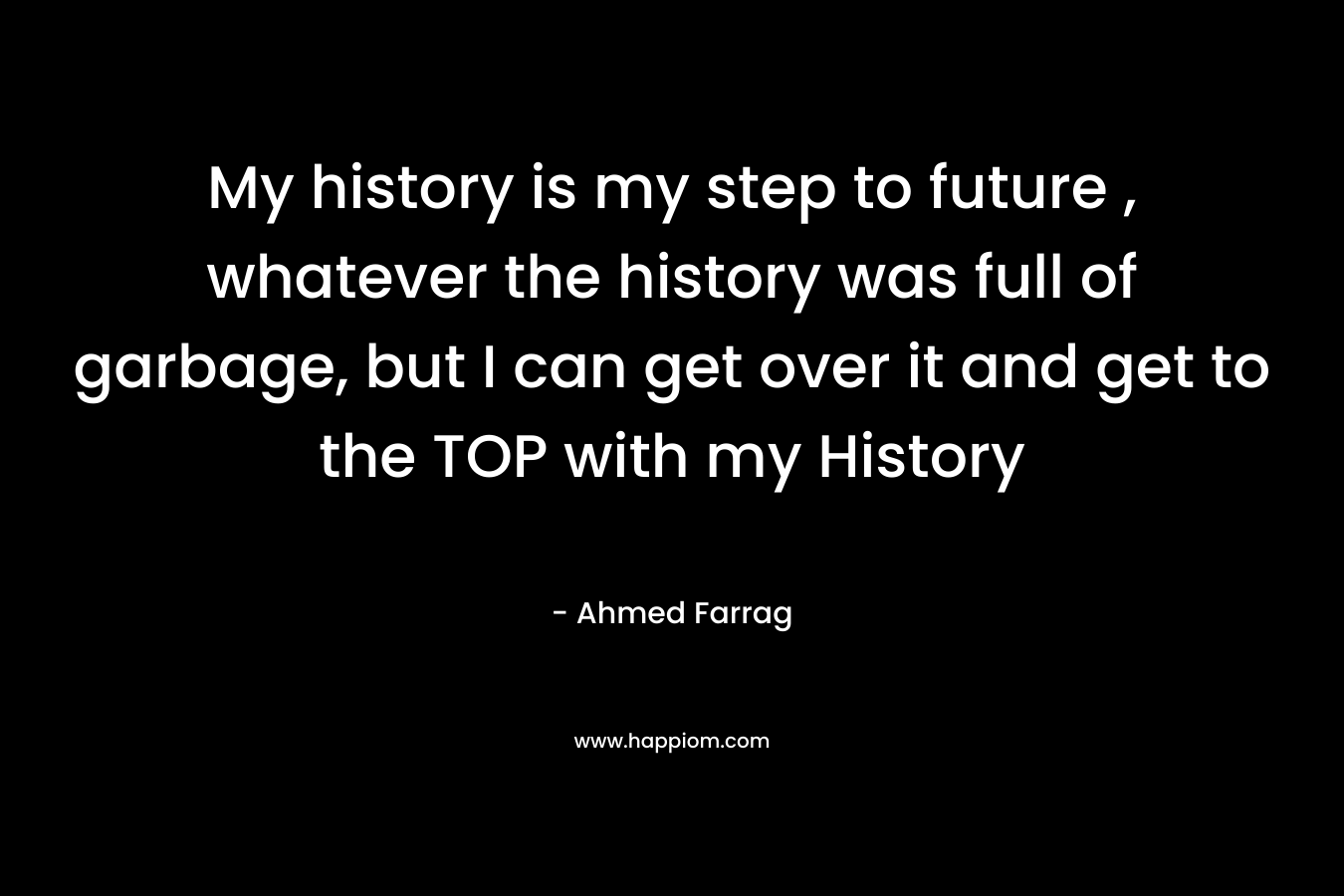 My history is my step to future , whatever the history was full of garbage, but I can get over it and get to the TOP with my History