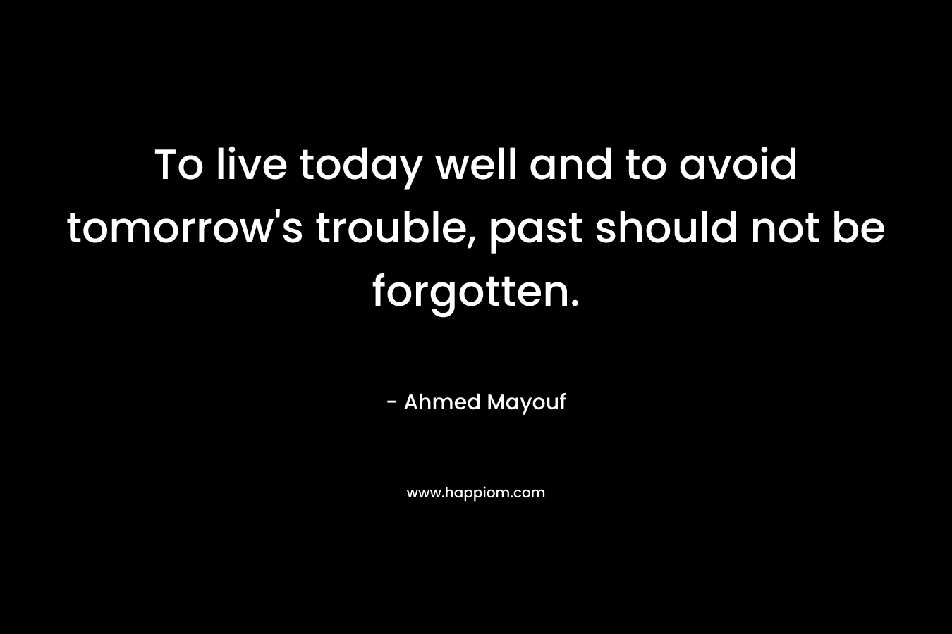 To live today well and to avoid tomorrow's trouble, past should not be forgotten.