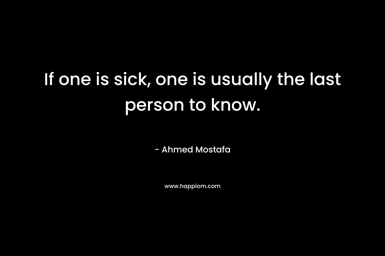 If one is sick, one is usually the last person to know. – Ahmed Mostafa