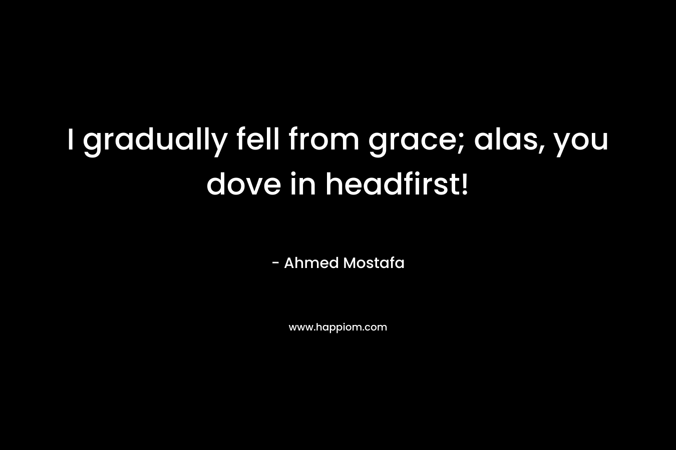 I gradually fell from grace; alas, you dove in headfirst!