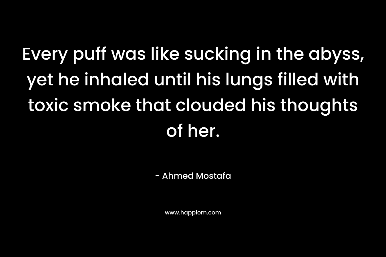 Every puff was like sucking in the abyss, yet he inhaled until his lungs filled with toxic smoke that clouded his thoughts of her. – Ahmed Mostafa