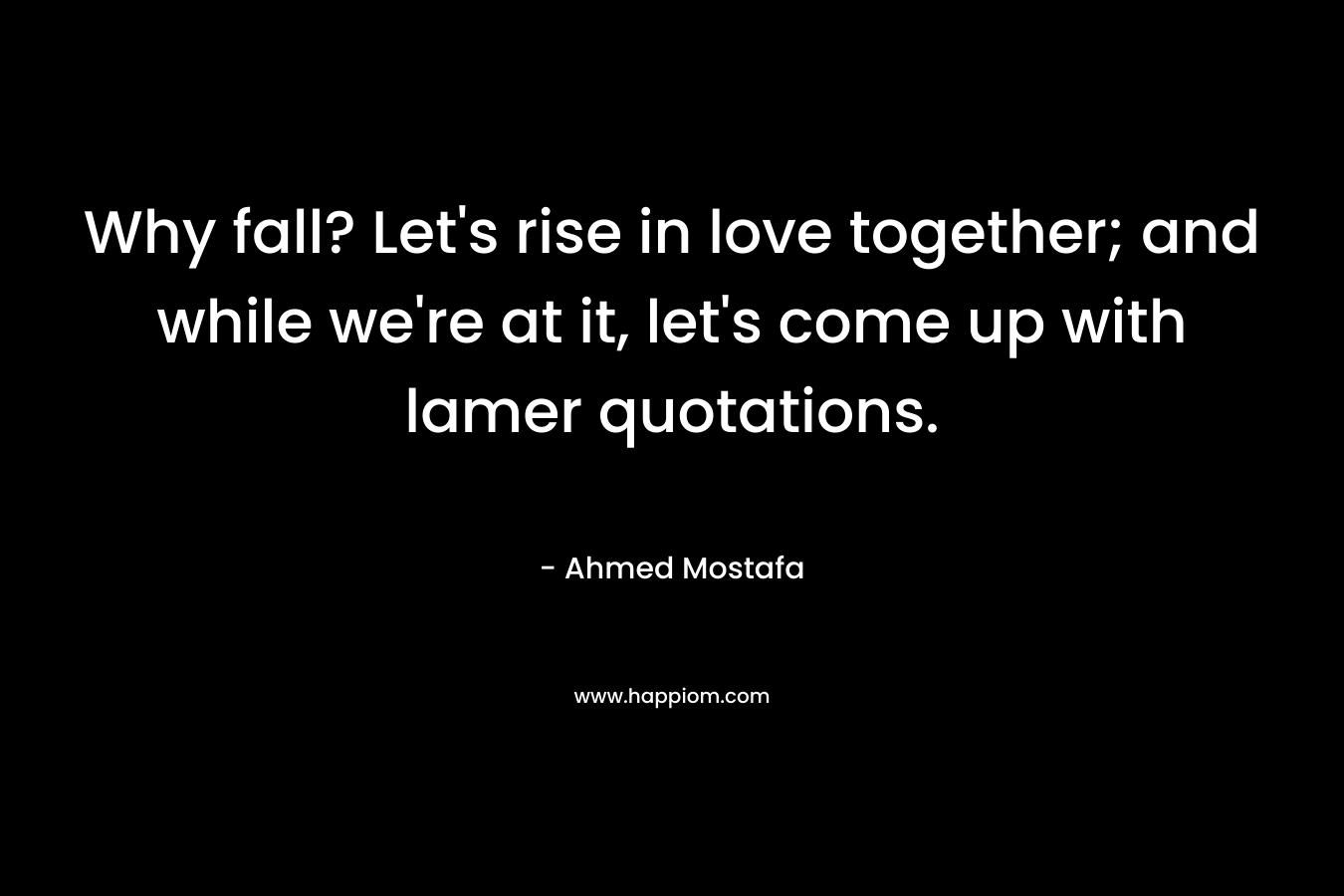 Why fall? Let’s rise in love together; and while we’re at it, let’s come up with lamer quotations. – Ahmed Mostafa