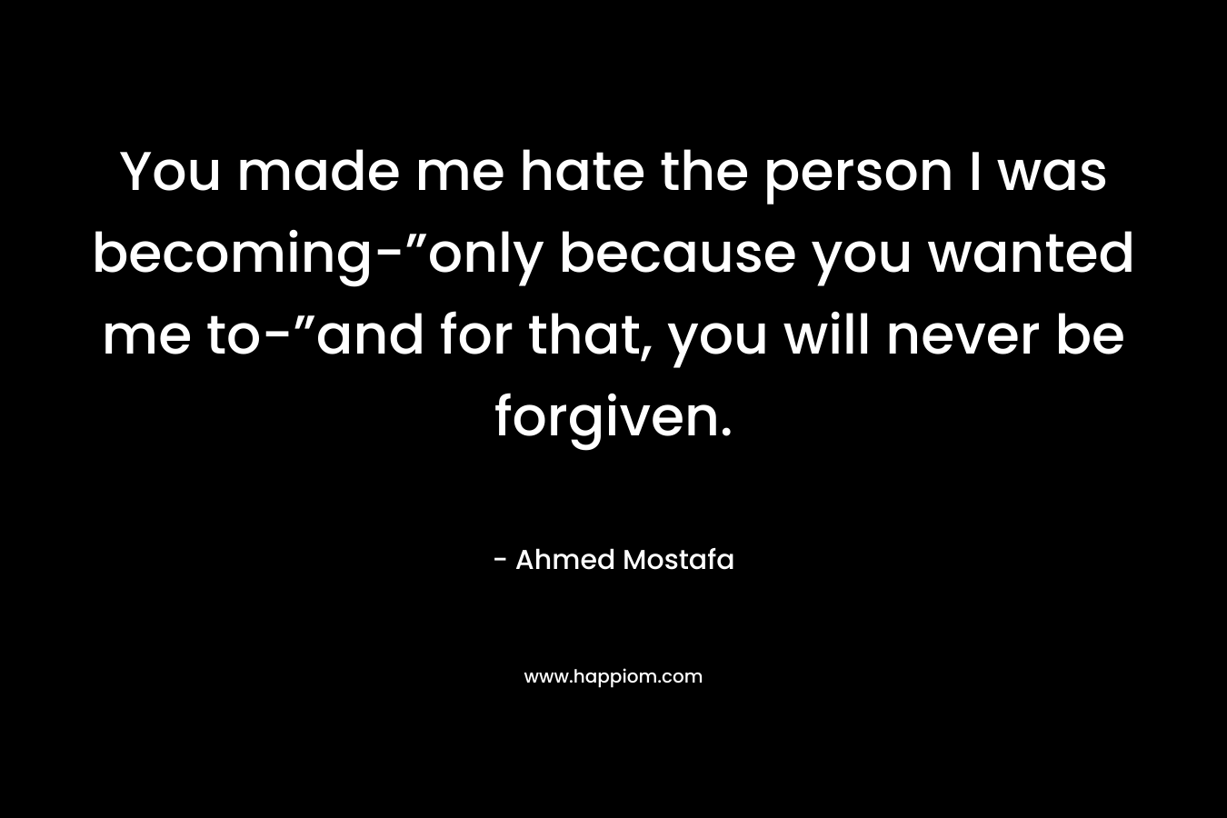 You made me hate the person I was becoming-”only because you wanted me to-”and for that, you will never be forgiven. – Ahmed Mostafa
