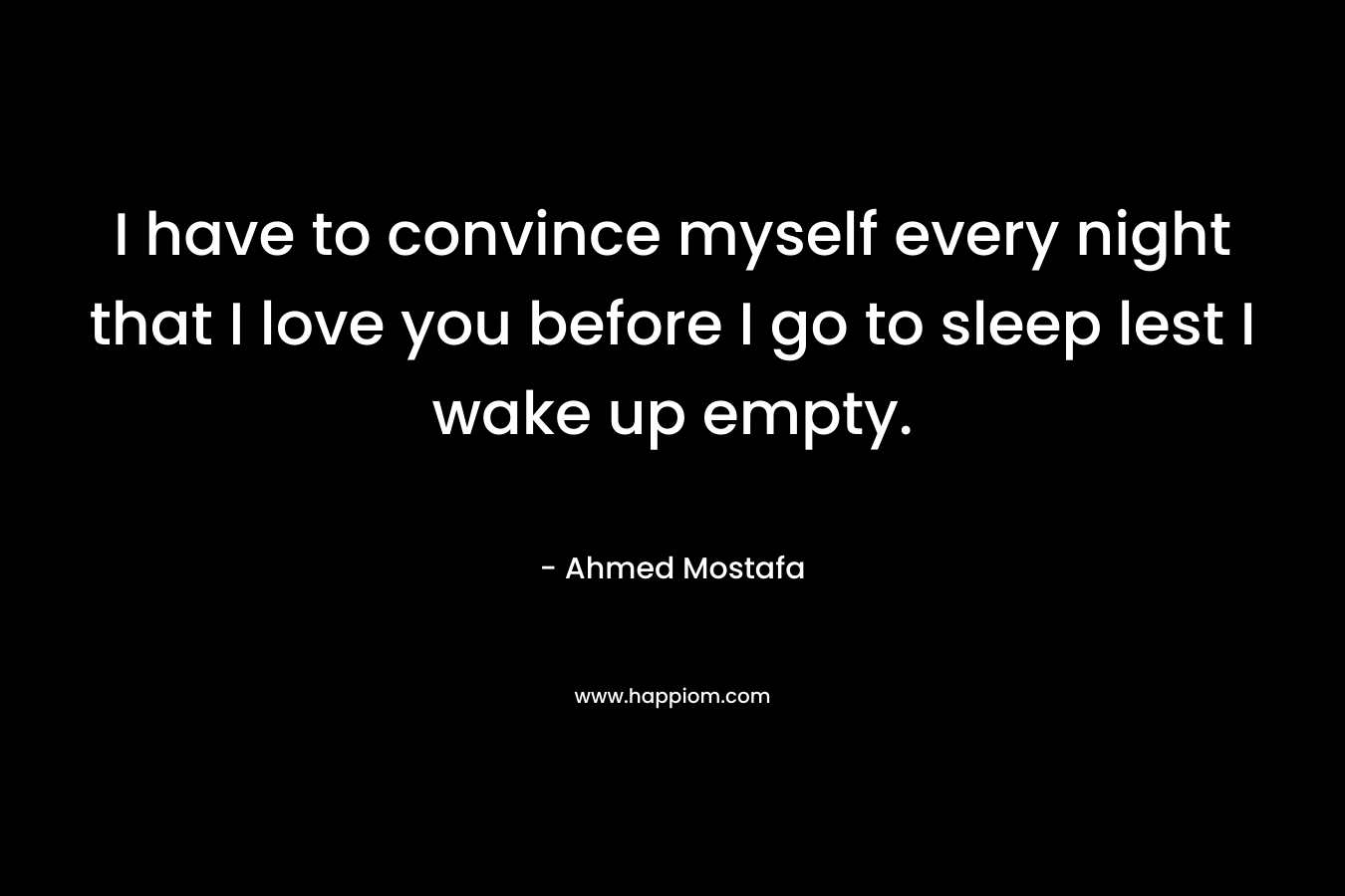 I have to convince myself every night that I love you before I go to sleep lest I wake up empty.