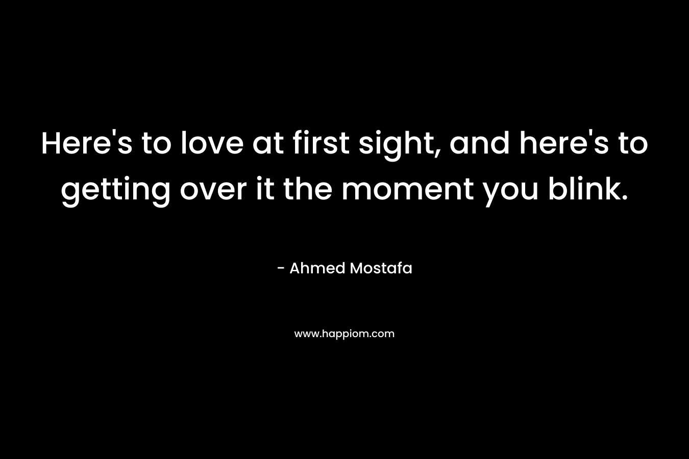Here’s to love at first sight, and here’s to getting over it the moment you blink. – Ahmed Mostafa