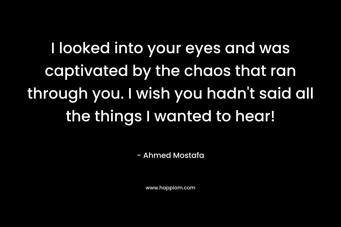 I looked into your eyes and was captivated by the chaos that ran through you. I wish you hadn’t said all the things I wanted to hear! – Ahmed Mostafa