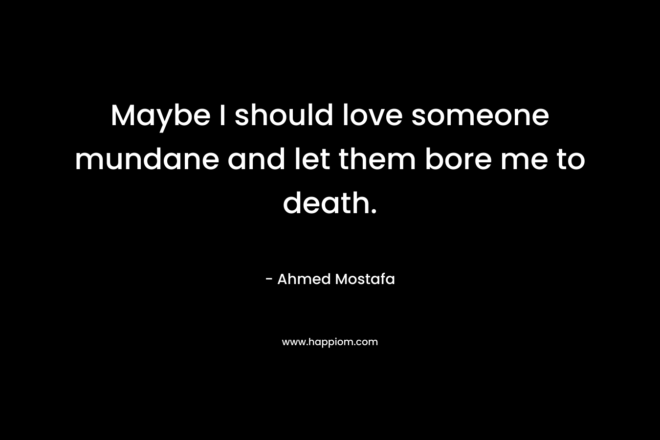 Maybe I should love someone mundane and let them bore me to death.