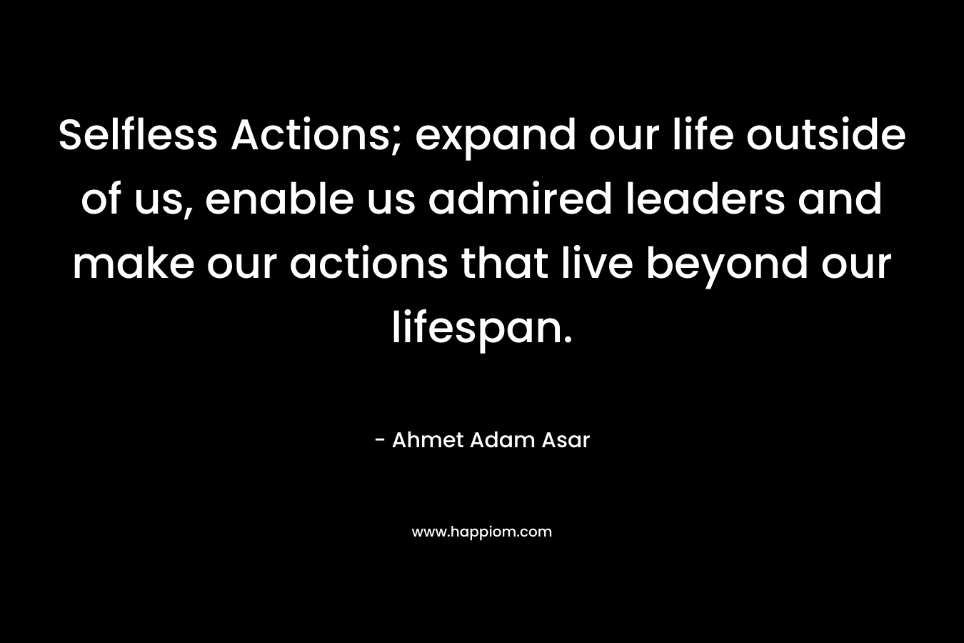Selfless Actions; expand our life outside of us, enable us admired leaders and make our actions that live beyond our lifespan. – Ahmet Adam Asar