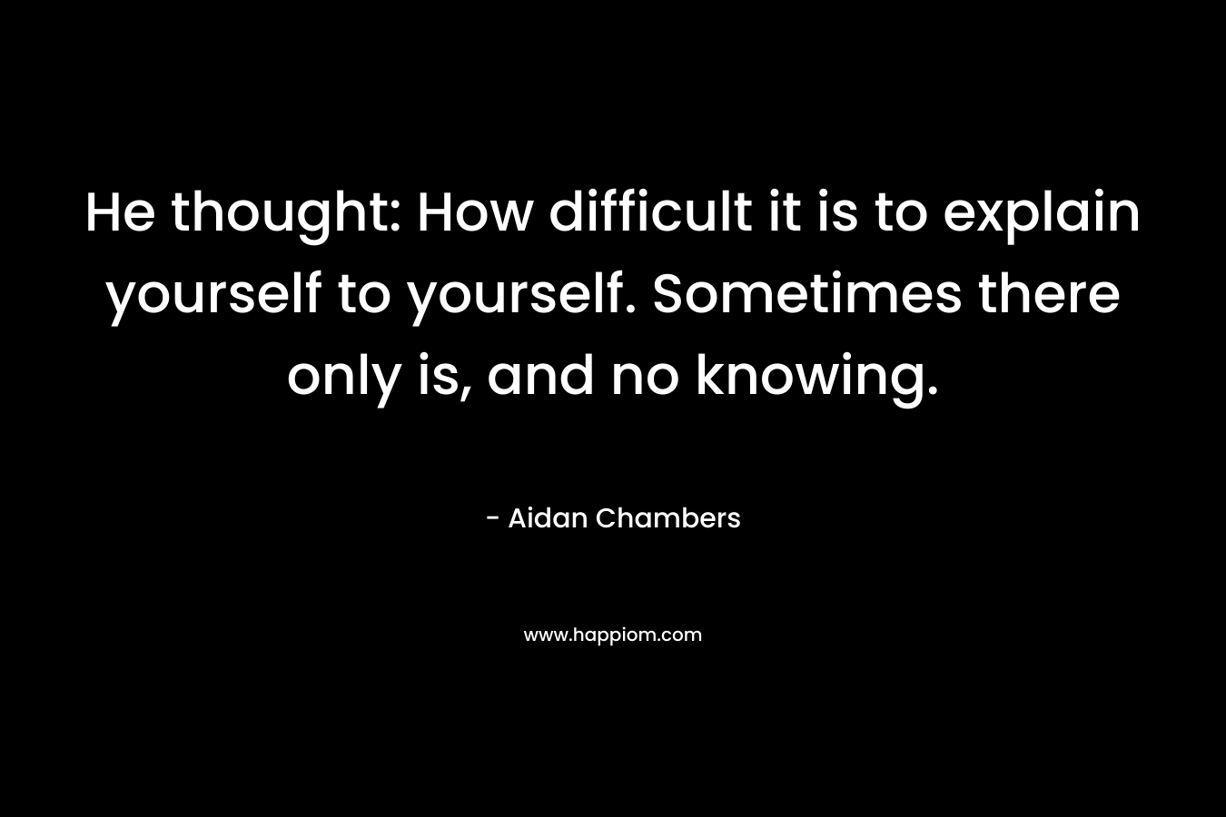 He thought: How difficult it is to explain yourself to yourself. Sometimes there only is, and no knowing. – Aidan Chambers