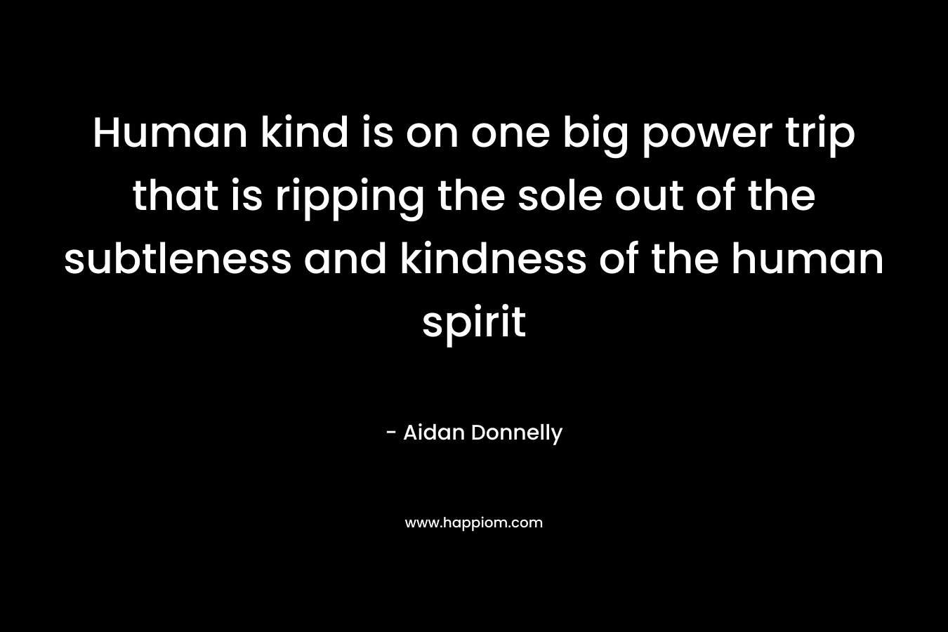 Human kind is on one big power trip that is ripping the sole out of the subtleness and kindness of the human spirit – Aidan Donnelly