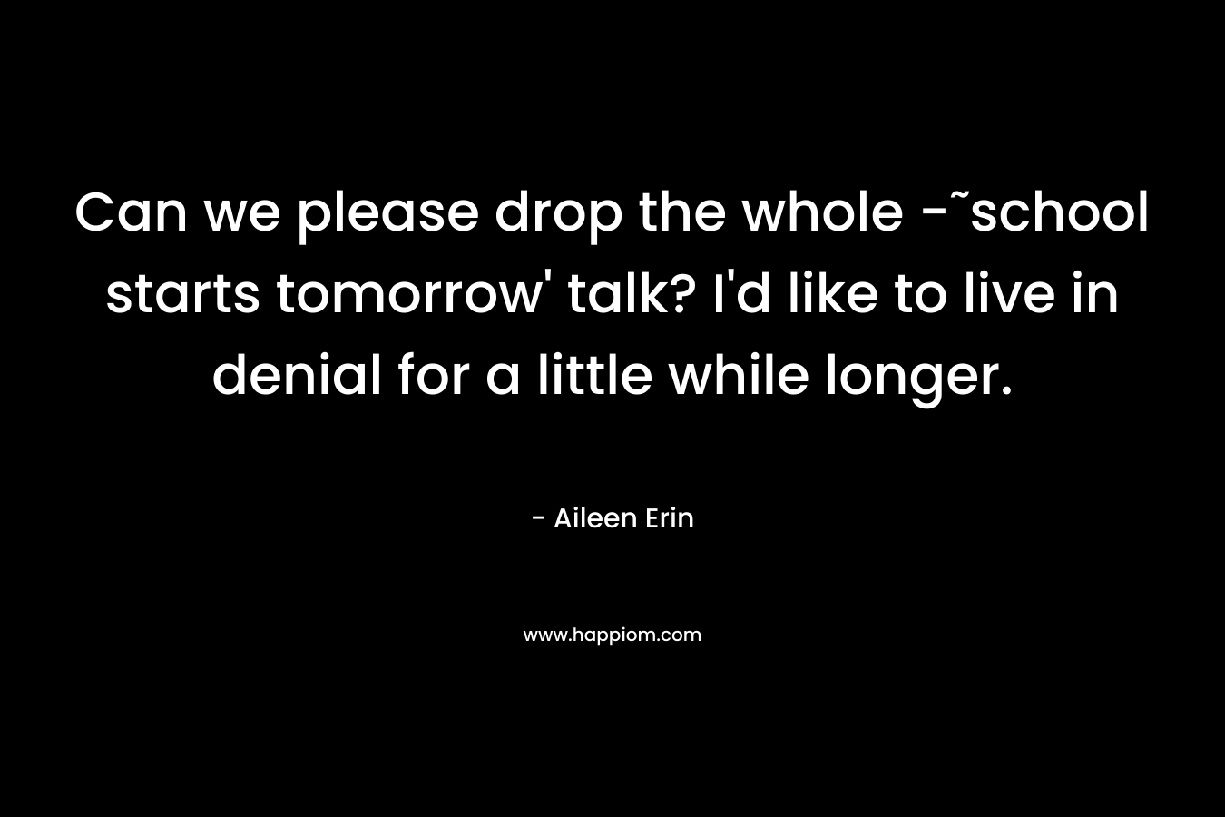Can we please drop the whole -˜school starts tomorrow’ talk? I’d like to live in denial for a little while longer. – Aileen Erin