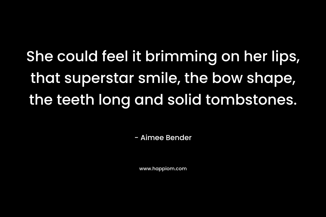 She could feel it brimming on her lips, that superstar smile, the bow shape, the teeth long and solid tombstones. – Aimee Bender