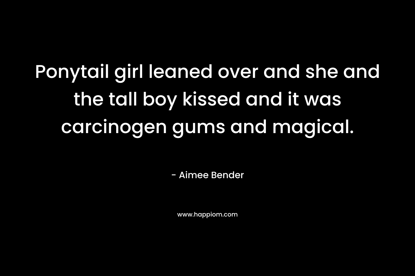 Ponytail girl leaned over and she and the tall boy kissed and it was carcinogen gums and magical. – Aimee Bender