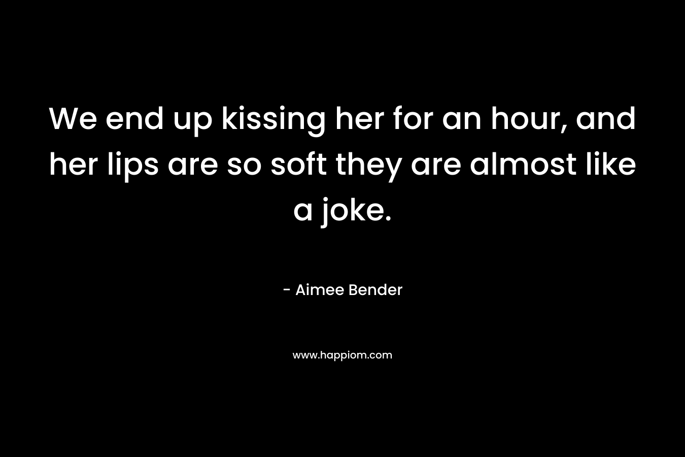We end up kissing her for an hour, and her lips are so soft they are almost like a joke. – Aimee Bender