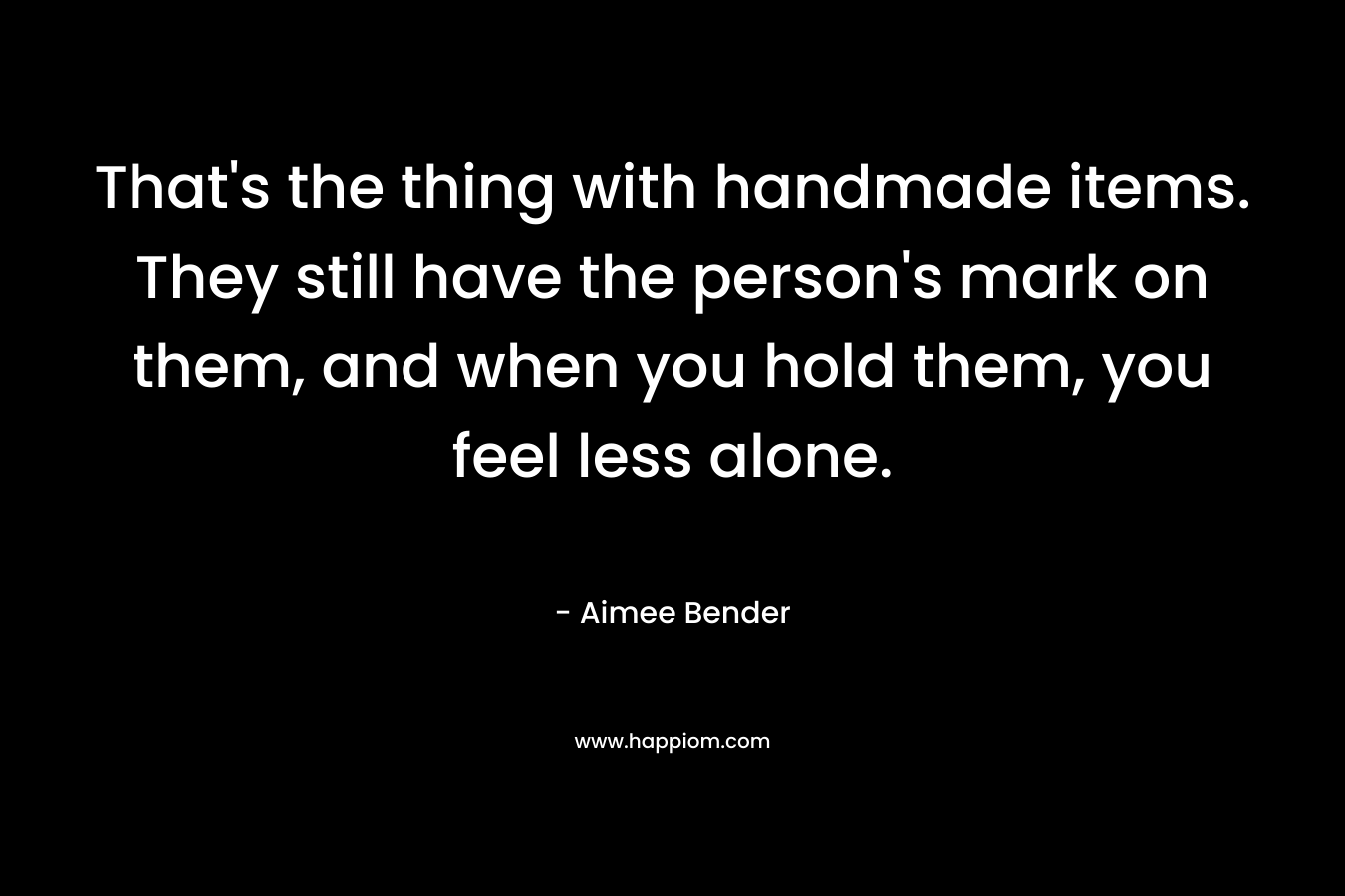 That's the thing with handmade items. They still have the person's mark on them, and when you hold them, you feel less alone.