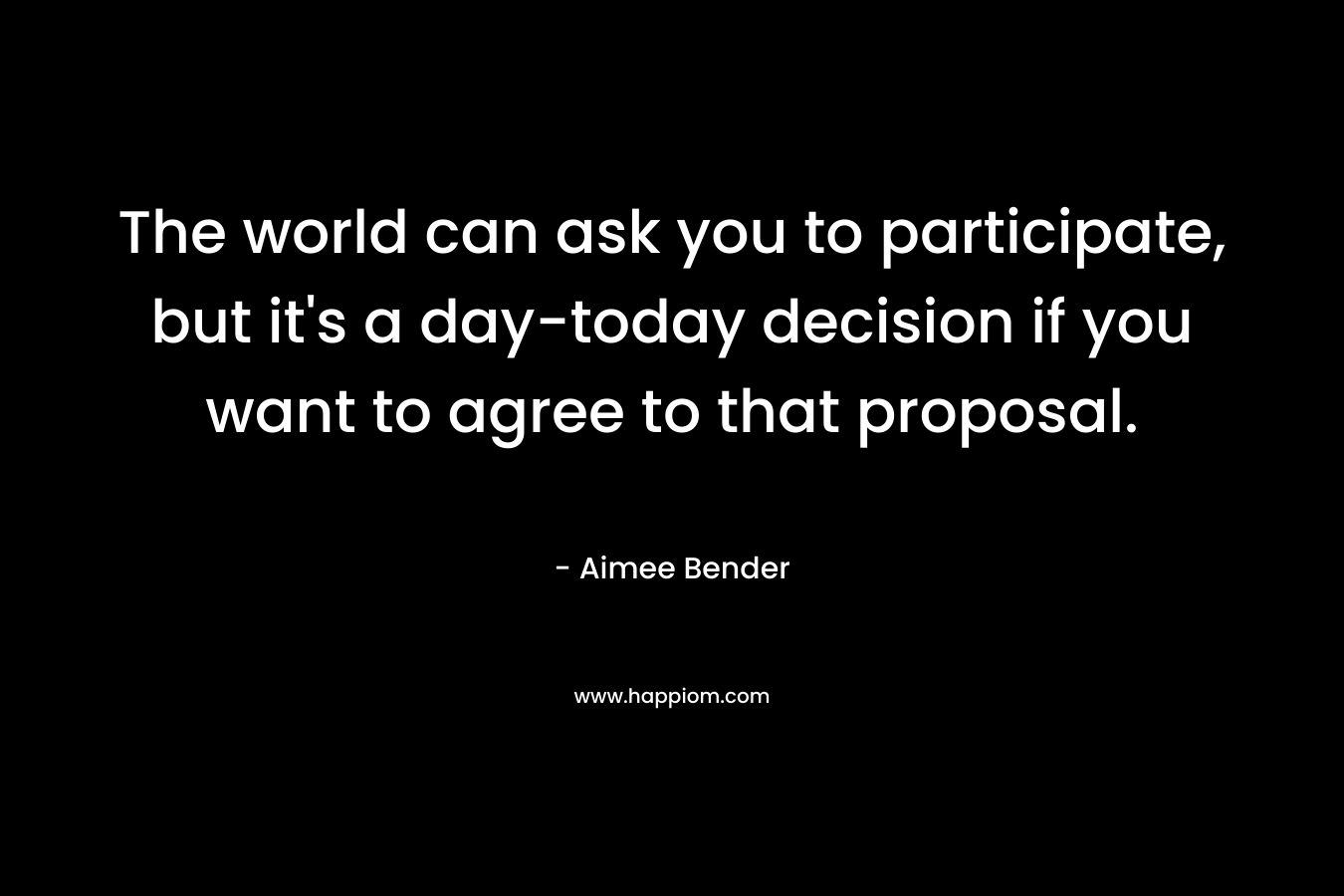 The world can ask you to participate, but it’s a day-today decision if you want to agree to that proposal. – Aimee Bender