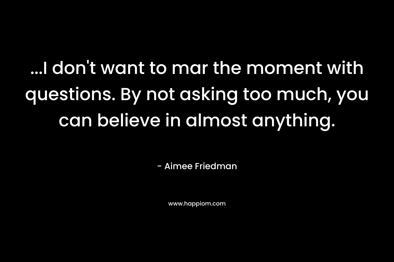 ...I don't want to mar the moment with questions. By not asking too much, you can believe in almost anything.